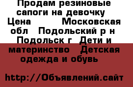 Продам резиновые сапоги на девочку › Цена ­ 500 - Московская обл., Подольский р-н, Подольск г. Дети и материнство » Детская одежда и обувь   